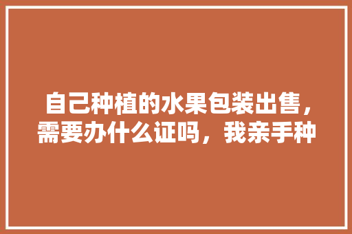 自己种植的水果包装出售，需要办什么证吗，我亲手种植的水果作文。 自己种植的水果包装出售，需要办什么证吗，我亲手种植的水果作文。 畜牧养殖