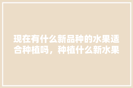 现在有什么新品种的水果适合种植吗，种植什么新水果最好呢。 现在有什么新品种的水果适合种植吗，种植什么新水果最好呢。 畜牧养殖