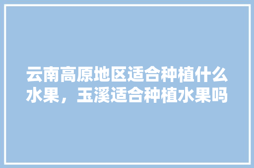 云南高原地区适合种植什么水果，玉溪适合种植水果吗视频。 云南高原地区适合种植什么水果，玉溪适合种植水果吗视频。 畜牧养殖