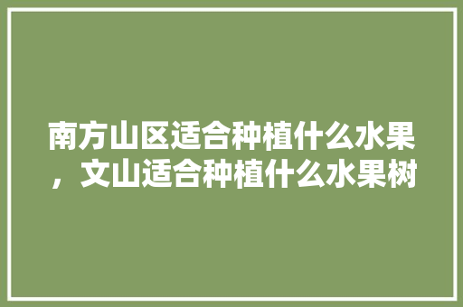 南方山区适合种植什么水果，文山适合种植什么水果树。 南方山区适合种植什么水果，文山适合种植什么水果树。 水果种植