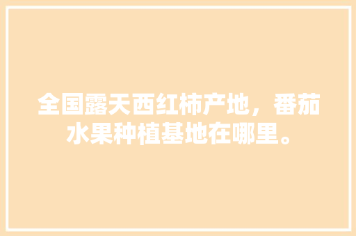 全国露天西红柿产地，番茄水果种植基地在哪里。 全国露天西红柿产地，番茄水果种植基地在哪里。 水果种植