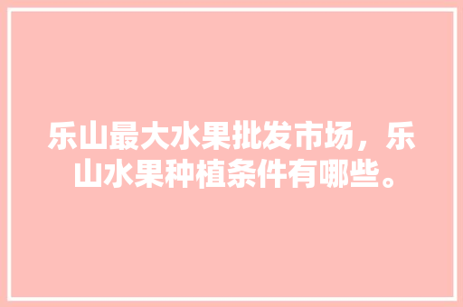 乐山最大水果批发市场，乐山水果种植条件有哪些。 乐山最大水果批发市场，乐山水果种植条件有哪些。 畜牧养殖