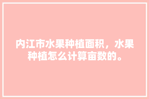 内江市水果种植面积，水果种植怎么计算亩数的。 内江市水果种植面积，水果种植怎么计算亩数的。 蔬菜种植