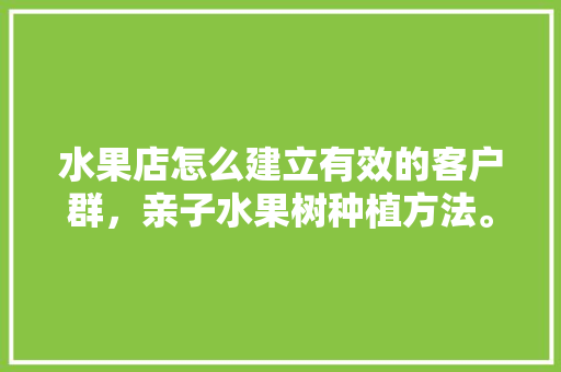 水果店怎么建立有效的客户群，亲子水果树种植方法。 水果店怎么建立有效的客户群，亲子水果树种植方法。 水果种植