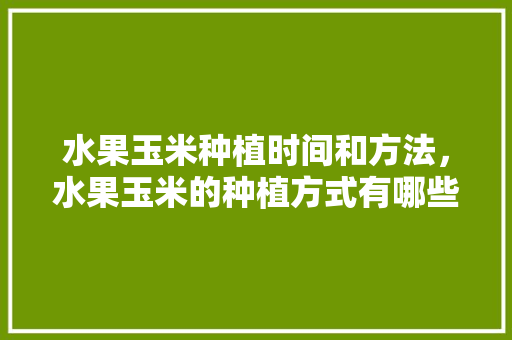 水果玉米种植时间和方法，水果玉米的种植方式有哪些。 水果玉米种植时间和方法，水果玉米的种植方式有哪些。 畜牧养殖