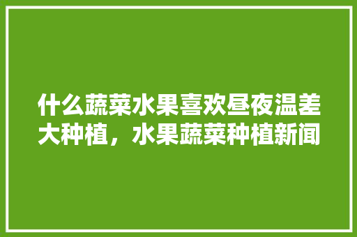 什么蔬菜水果喜欢昼夜温差大种植，水果蔬菜种植新闻稿。 什么蔬菜水果喜欢昼夜温差大种植，水果蔬菜种植新闻稿。 畜牧养殖