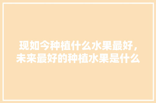 现如今种植什么水果最好，未来最好的种植水果是什么。 现如今种植什么水果最好，未来最好的种植水果是什么。 水果种植