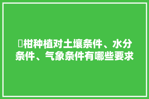 椪柑种植对土壤条件、水分条件、气象条件有哪些要求，柑橘种植水果要求条件是什么。 椪柑种植对土壤条件、水分条件、气象条件有哪些要求，柑橘种植水果要求条件是什么。 水果种植