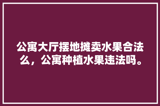 公寓大厅摆地摊卖水果合法么，公寓种植水果违法吗。 公寓大厅摆地摊卖水果合法么，公寓种植水果违法吗。 土壤施肥