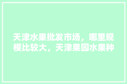 天津水果批发市场，哪里规模比较大，天津果园水果种植基地地址。 天津水果批发市场，哪里规模比较大，天津果园水果种植基地地址。 家禽养殖