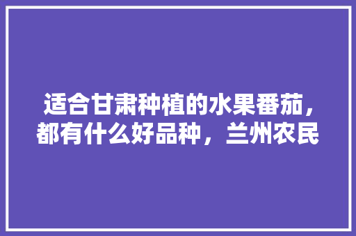 适合甘肃种植的水果番茄，都有什么好品种，兰州农民种植什么水果最好。 适合甘肃种植的水果番茄，都有什么好品种，兰州农民种植什么水果最好。 土壤施肥