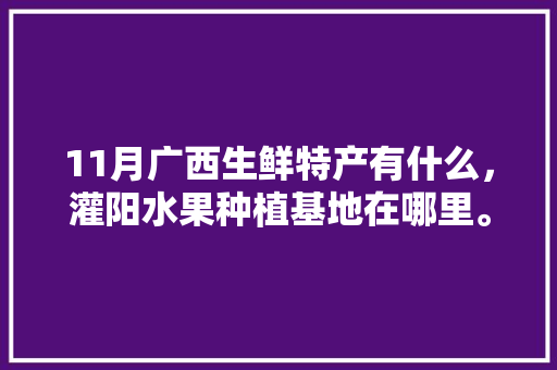 11月广西生鲜特产有什么，灌阳水果种植基地在哪里。 11月广西生鲜特产有什么，灌阳水果种植基地在哪里。 土壤施肥