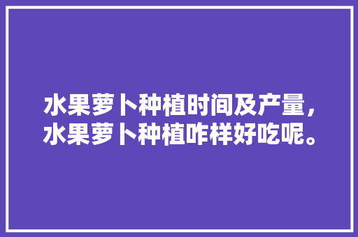 水果萝卜种植时间及产量，水果萝卜种植咋样好吃呢。 水果萝卜种植时间及产量，水果萝卜种植咋样好吃呢。 畜牧养殖