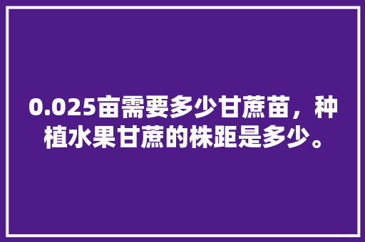 0.025亩需要多少甘蔗苗，种植水果甘蔗的株距是多少。 0.025亩需要多少甘蔗苗，种植水果甘蔗的株距是多少。 蔬菜种植