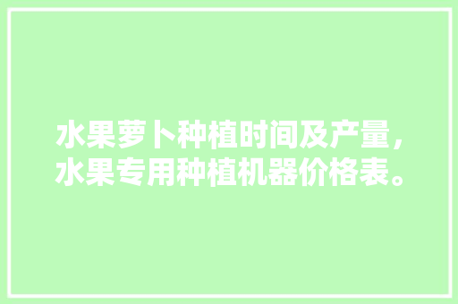 水果萝卜种植时间及产量，水果专用种植机器价格表。 水果萝卜种植时间及产量，水果专用种植机器价格表。 土壤施肥