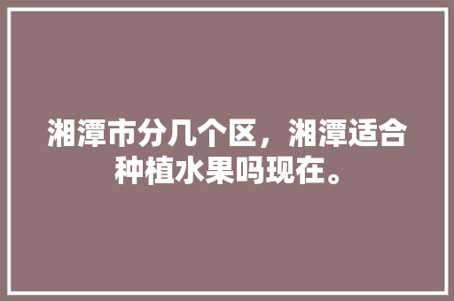 湘潭市分几个区，湘潭适合种植水果吗现在。 湘潭市分几个区，湘潭适合种植水果吗现在。 家禽养殖