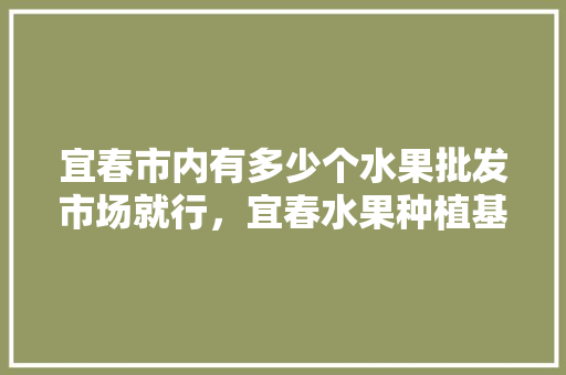 宜春市内有多少个水果批发市场就行，宜春水果种植基地在哪里。 宜春市内有多少个水果批发市场就行，宜春水果种植基地在哪里。 蔬菜种植