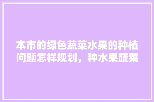 本市的绿色蔬菜水果的种植问题怎样规划，种水果蔬菜怎么种植视频。 本市的绿色蔬菜水果的种植问题怎样规划，种水果蔬菜怎么种植视频。 家禽养殖