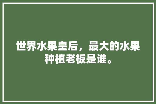 世界水果皇后，最大的水果种植老板是谁。 世界水果皇后，最大的水果种植老板是谁。 水果种植