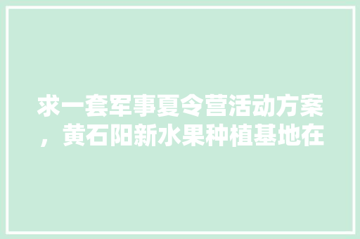 求一套军事夏令营活动方案，黄石阳新水果种植基地在哪里。 求一套军事夏令营活动方案，黄石阳新水果种植基地在哪里。 水果种植