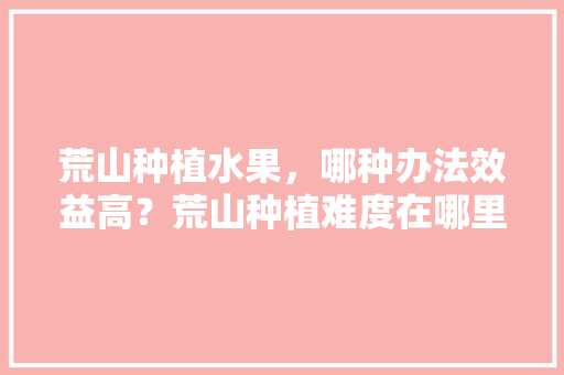 荒山种植水果，哪种办法效益高？荒山种植难度在哪里，耐干旱水果的种植方法。 荒山种植水果，哪种办法效益高？荒山种植难度在哪里，耐干旱水果的种植方法。 水果种植