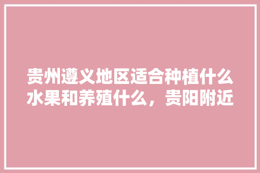 贵州遵义地区适合种植什么水果和养殖什么，贵阳附近水果种植地方有哪些。 贵州遵义地区适合种植什么水果和养殖什么，贵阳附近水果种植地方有哪些。 水果种植