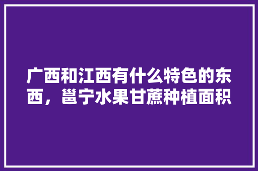 广西和江西有什么特色的东西，邕宁水果甘蔗种植面积多少亩。 广西和江西有什么特色的东西，邕宁水果甘蔗种植面积多少亩。 水果种植