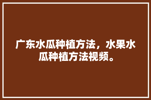 广东水瓜种植方法，水果水瓜种植方法视频。 广东水瓜种植方法，水果水瓜种植方法视频。 土壤施肥