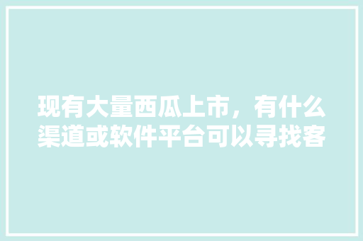 现有大量西瓜上市，有什么渠道或软件平台可以寻找客商，谢谢，英山种植水果基地地址在哪里。 现有大量西瓜上市，有什么渠道或软件平台可以寻找客商，谢谢，英山种植水果基地地址在哪里。 畜牧养殖