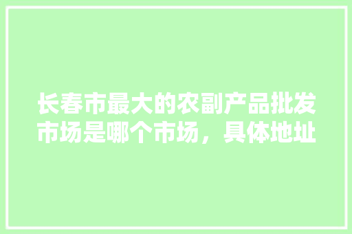 长春市最大的农副产品批发市场是哪个市场，具体地址在哪，长春水果种植设备市场在哪里。 长春市最大的农副产品批发市场是哪个市场，具体地址在哪，长春水果种植设备市场在哪里。 水果种植