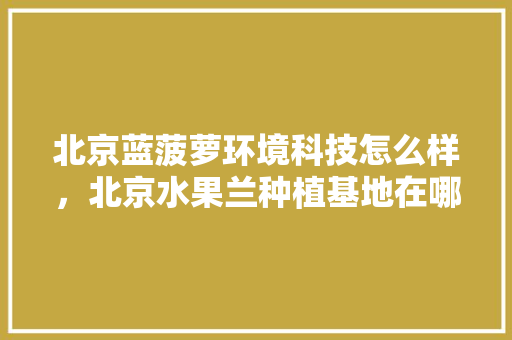 北京蓝菠萝环境科技怎么样，北京水果兰种植基地在哪里。 北京蓝菠萝环境科技怎么样，北京水果兰种植基地在哪里。 畜牧养殖