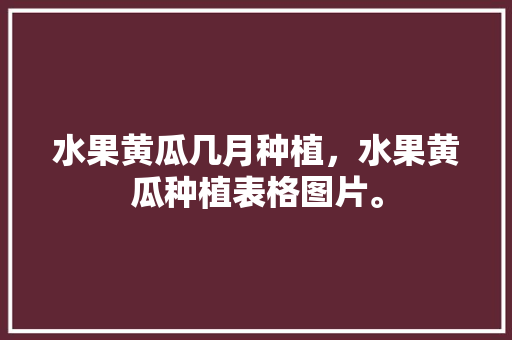 水果黄瓜几月种植，水果黄瓜种植表格图片。 水果黄瓜几月种植，水果黄瓜种植表格图片。 水果种植