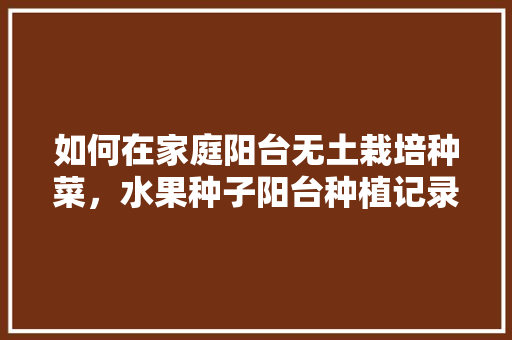 如何在家庭阳台无土栽培种菜，水果种子阳台种植记录表。 如何在家庭阳台无土栽培种菜，水果种子阳台种植记录表。 家禽养殖