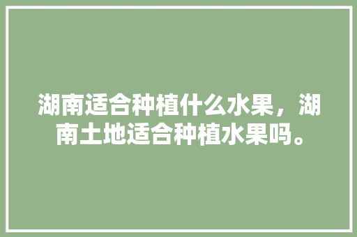 湖南适合种植什么水果，湖南土地适合种植水果吗。 湖南适合种植什么水果，湖南土地适合种植水果吗。 畜牧养殖