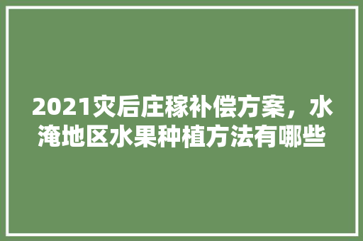 2021灾后庄稼补偿方案，水淹地区水果种植方法有哪些。 2021灾后庄稼补偿方案，水淹地区水果种植方法有哪些。 畜牧养殖