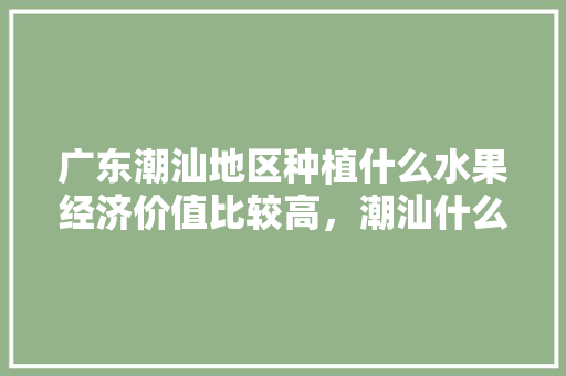 广东潮汕地区种植什么水果经济价值比较高，潮汕什么水果容易种植呢。 广东潮汕地区种植什么水果经济价值比较高，潮汕什么水果容易种植呢。 土壤施肥