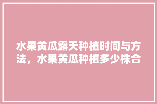 水果黄瓜露天种植时间与方法，水果黄瓜种植多少株合适。 水果黄瓜露天种植时间与方法，水果黄瓜种植多少株合适。 土壤施肥