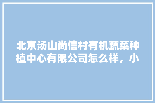 北京汤山尚信村有机蔬菜种植中心有限公司怎么样，小汤山热带水果种植面积多少亩。 北京汤山尚信村有机蔬菜种植中心有限公司怎么样，小汤山热带水果种植面积多少亩。 畜牧养殖