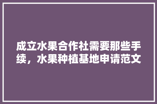 成立水果合作社需要那些手续，水果种植基地申请范文怎么写。 成立水果合作社需要那些手续，水果种植基地申请范文怎么写。 水果种植