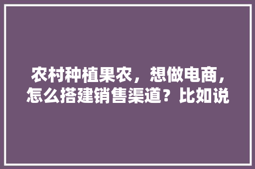 农村种植果农，想做电商，怎么搭建销售渠道？比如说平台什么之类的，水果种植项目培训方案怎么写。 农村种植果农，想做电商，怎么搭建销售渠道？比如说平台什么之类的，水果种植项目培训方案怎么写。 土壤施肥