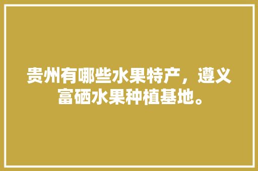 贵州有哪些水果特产，遵义富硒水果种植基地。 贵州有哪些水果特产，遵义富硒水果种植基地。 畜牧养殖