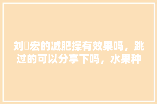 刘畊宏的减肥操有效果吗，跳过的可以分享下吗，水果种植盆栽博主是谁。 刘畊宏的减肥操有效果吗，跳过的可以分享下吗，水果种植盆栽博主是谁。 畜牧养殖