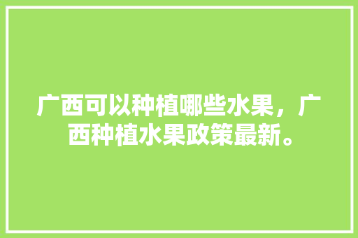 广西可以种植哪些水果，广西种植水果政策最新。 广西可以种植哪些水果，广西种植水果政策最新。 土壤施肥