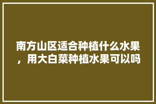 南方山区适合种植什么水果，用大白菜种植水果可以吗视频。 南方山区适合种植什么水果，用大白菜种植水果可以吗视频。 水果种植