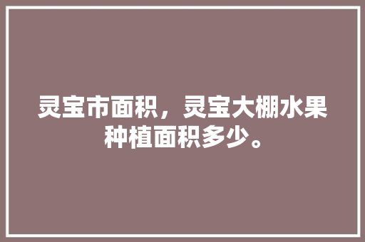 灵宝市面积，灵宝大棚水果种植面积多少。 灵宝市面积，灵宝大棚水果种植面积多少。 家禽养殖