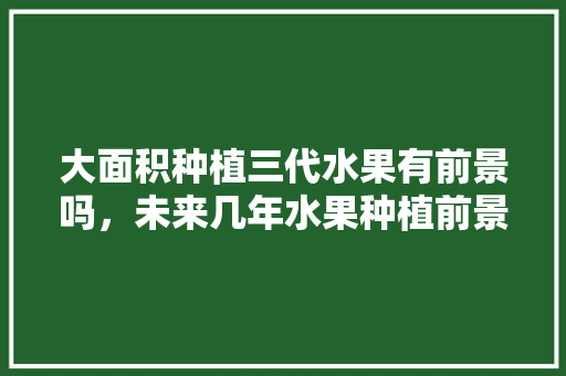 大面积种植三代水果有前景吗，未来几年水果种植前景如何。 大面积种植三代水果有前景吗，未来几年水果种植前景如何。 土壤施肥