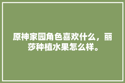 原神家园角色喜欢什么，丽莎种植水果怎么样。 原神家园角色喜欢什么，丽莎种植水果怎么样。 水果种植