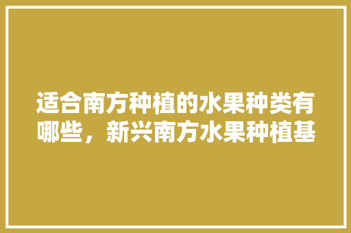 适合南方种植的水果种类有哪些，新兴南方水果种植基地。 适合南方种植的水果种类有哪些，新兴南方水果种植基地。 畜牧养殖