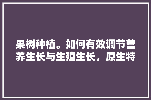 果树种植。如何有效调节营养生长与生殖生长，原生特色水果种植技术有哪些。 果树种植。如何有效调节营养生长与生殖生长，原生特色水果种植技术有哪些。 畜牧养殖