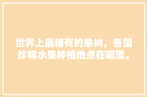 世界上最稀有的果树，各国珍稀水果种植地点在哪里。 世界上最稀有的果树，各国珍稀水果种植地点在哪里。 土壤施肥